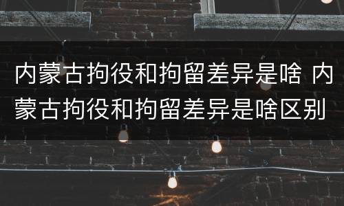 内蒙古拘役和拘留差异是啥 内蒙古拘役和拘留差异是啥区别