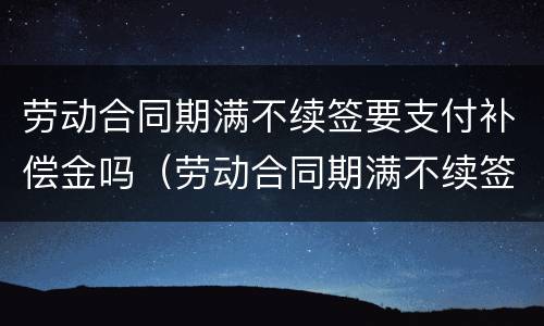 劳动合同期满不续签要支付补偿金吗（劳动合同期满不续签要支付补偿金吗）