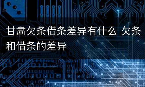 甘肃欠条借条差异有什么 欠条和借条的差异
