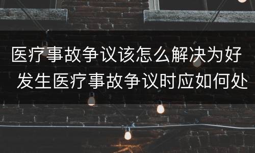 医疗事故争议该怎么解决为好 发生医疗事故争议时应如何处置
