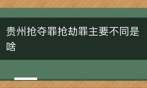 贵州抢夺罪抢劫罪主要不同是啥