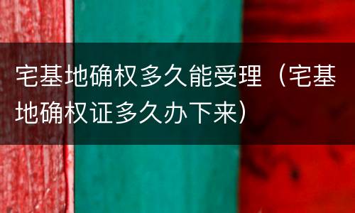 宅基地确权多久能受理（宅基地确权证多久办下来）