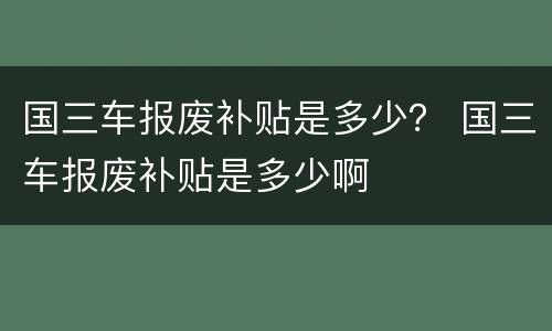 国三车报废补贴是多少？ 国三车报废补贴是多少啊