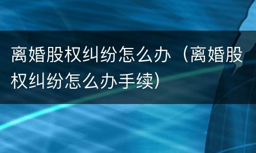 离婚股权纠纷怎么办（离婚股权纠纷怎么办手续）