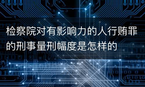 检察院对有影响力的人行贿罪的刑事量刑幅度是怎样的