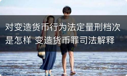 对变造货币行为法定量刑档次是怎样 变造货币罪司法解释