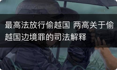 最高法放行偷越国 两高关于偷越国边境罪的司法解释