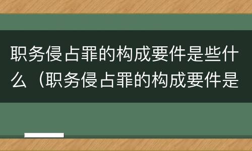 职务侵占罪的构成要件是些什么（职务侵占罪的构成要件是些什么呢）