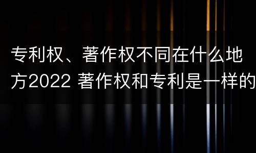 专利权、著作权不同在什么地方2022 著作权和专利是一样的吗