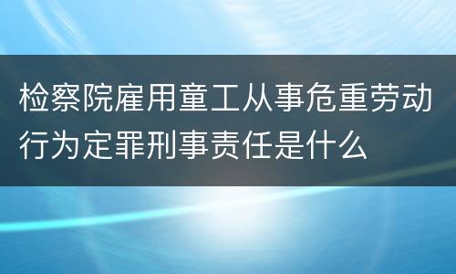 检察院雇用童工从事危重劳动行为定罪刑事责任是什么