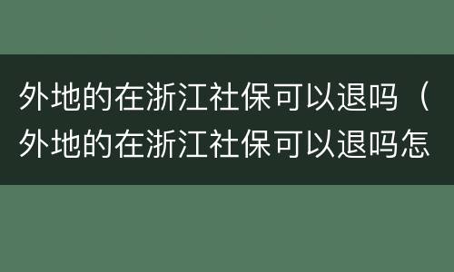 外地的在浙江社保可以退吗（外地的在浙江社保可以退吗怎么退）
