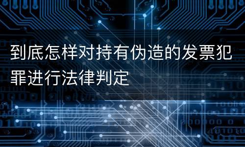 到底怎样对持有伪造的发票犯罪进行法律判定