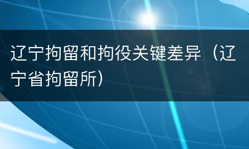 辽宁拘留和拘役关键差异（辽宁省拘留所）