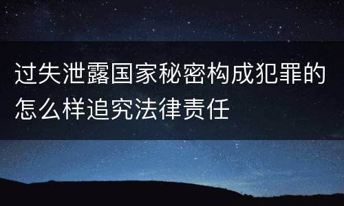 过失泄露国家秘密构成犯罪的怎么样追究法律责任