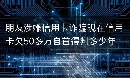 朋友涉嫌信用卡诈骗现在信用卡欠50多万自首得判多少年