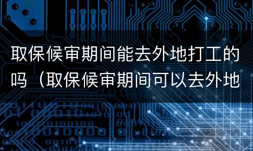 取保候审期间能去外地打工的吗（取保候审期间可以去外地打工吗?）