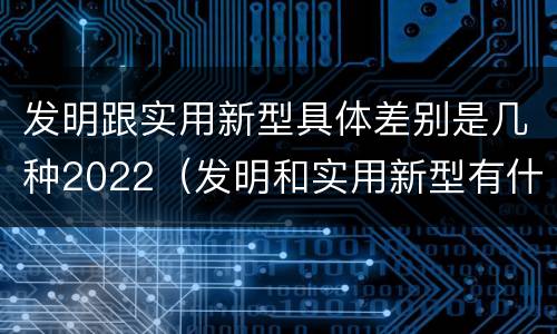 发明跟实用新型具体差别是几种2022（发明和实用新型有什么区别）