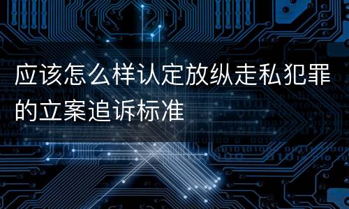 应该怎么样认定放纵走私犯罪的立案追诉标准