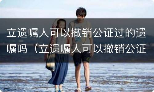 立遗嘱人可以撤销公证过的遗嘱吗（立遗嘱人可以撤销公证过的遗嘱吗）