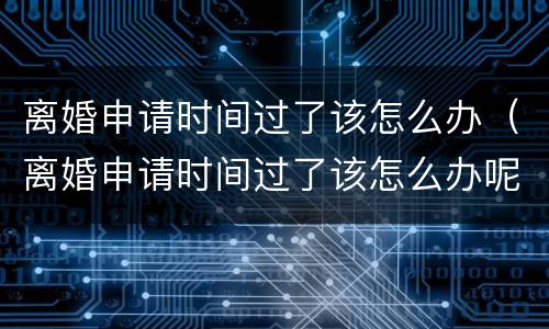 离婚申请时间过了该怎么办（离婚申请时间过了该怎么办呢）