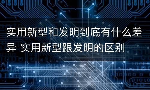 实用新型和发明到底有什么差异 实用新型跟发明的区别