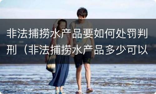 非法捕捞水产品要如何处罚判刑（非法捕捞水产品多少可以判刑）