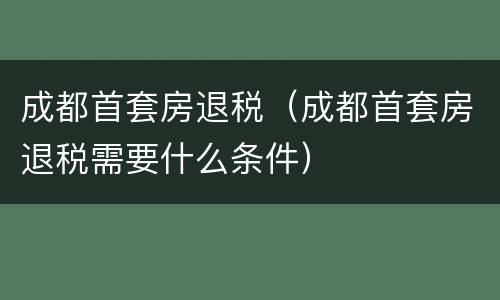 成都首套房退税（成都首套房退税需要什么条件）