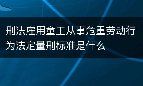 刑法雇用童工从事危重劳动行为法定量刑标准是什么