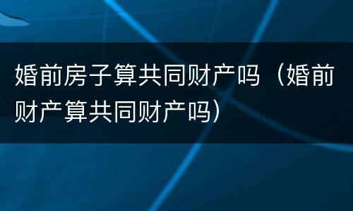 婚前房子算共同财产吗（婚前财产算共同财产吗）