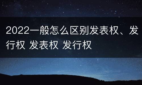 2022一般怎么区别发表权、发行权 发表权 发行权
