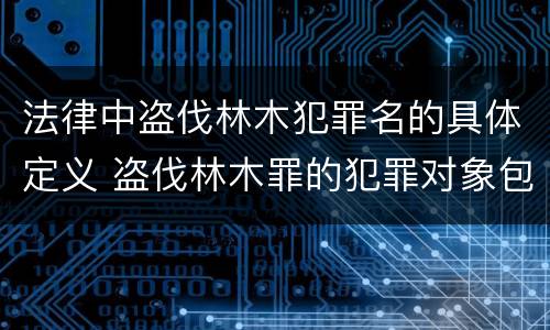 法律中盗伐林木犯罪名的具体定义 盗伐林木罪的犯罪对象包括