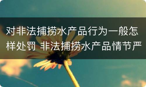 对非法捕捞水产品行为一般怎样处罚 非法捕捞水产品情节严重