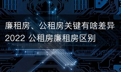 廉租房、公租房关键有啥差异2022 公租房廉租房区别