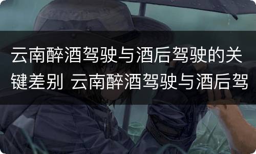 云南醉酒驾驶与酒后驾驶的关键差别 云南醉酒驾驶与酒后驾驶的关键差别在于