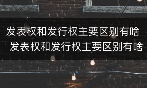 发表权和发行权主要区别有啥 发表权和发行权主要区别有啥不同