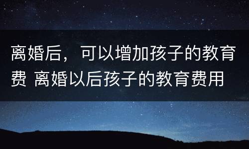 离婚后，可以增加孩子的教育费 离婚以后孩子的教育费用
