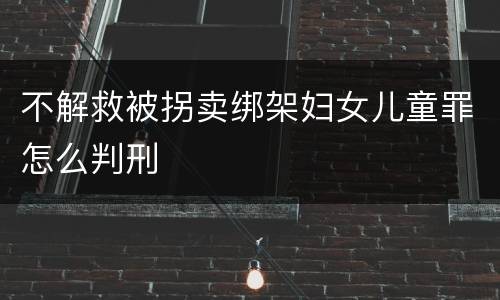 不解救被拐卖绑架妇女儿童罪怎么判刑