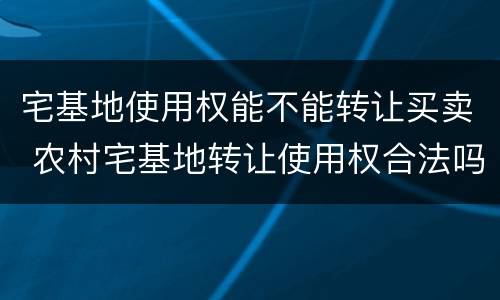 宅基地使用权能不能转让买卖 农村宅基地转让使用权合法吗