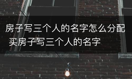 房子写三个人的名字怎么分配 买房子写三个人的名字
