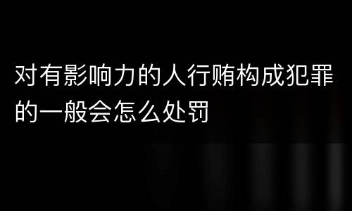 对有影响力的人行贿构成犯罪的一般会怎么处罚