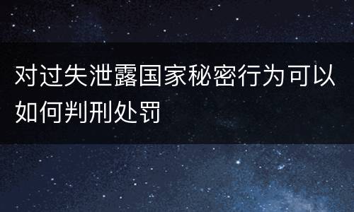对过失泄露国家秘密行为可以如何判刑处罚