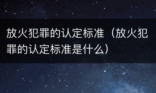 放火犯罪的认定标准（放火犯罪的认定标准是什么）