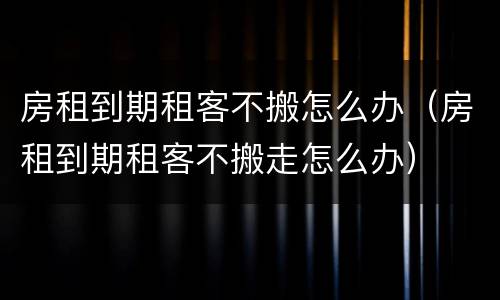 房租到期租客不搬怎么办（房租到期租客不搬走怎么办）