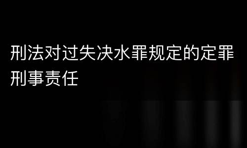 刑法对过失决水罪规定的定罪刑事责任
