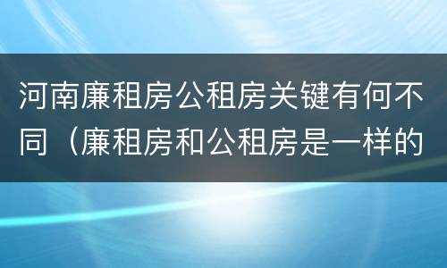 河南廉租房公租房关键有何不同（廉租房和公租房是一样的吗）