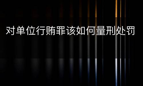 对单位行贿罪该如何量刑处罚