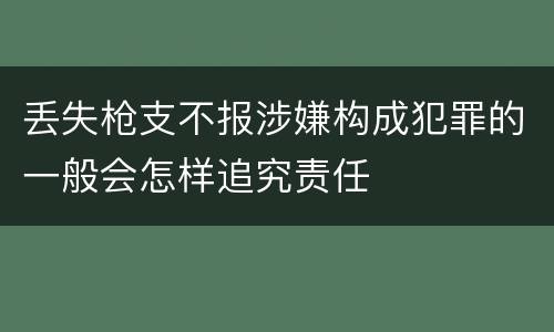 丢失枪支不报涉嫌构成犯罪的一般会怎样追究责任