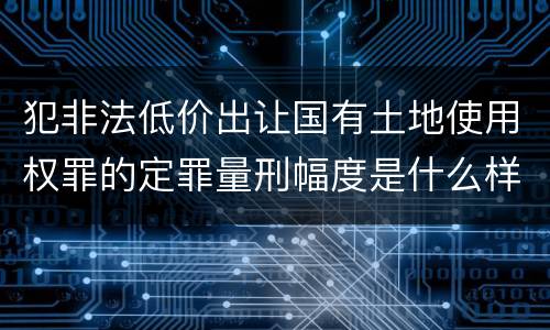 犯非法低价出让国有土地使用权罪的定罪量刑幅度是什么样的