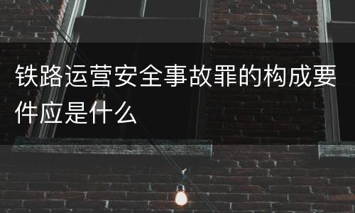 铁路运营安全事故罪的构成要件应是什么