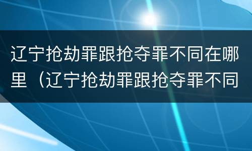 辽宁抢劫罪跟抢夺罪不同在哪里（辽宁抢劫罪跟抢夺罪不同在哪里举报）